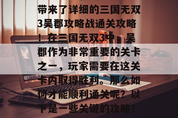 三国无双3吴郡攻略战通关攻略,这里为大家带来了详细的三国无双3吴郡攻略战通关攻略!在三国无双3中,吴郡作为非常重要的关卡之一,玩家需要在这关卡内取得胜利。那么如何才能顺利通关呢?以下是一些关键的攻略!,三国无双3吴郡攻略,通关技巧全解析 三国无双3吴郡攻略战通关攻略,这里为大家带来了详细的三国无双3吴郡攻略战通关攻略!在三国无双3中,吴郡作为非常重要的关卡之一,玩家需要在这关卡内取得胜利。那么如何才能顺利通关呢?以下是一些关键的攻略!,三国无双3吴郡攻略,通关技巧全解析