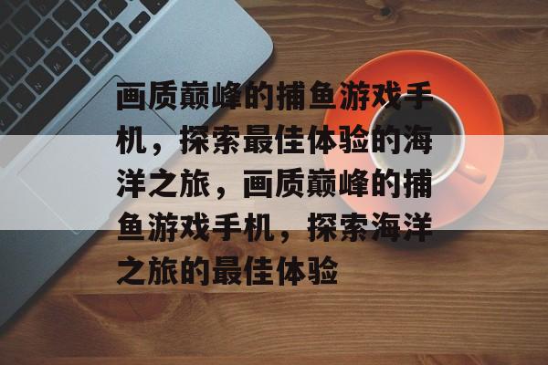 画质巅峰的捕鱼游戏手机,探索最佳体验的海洋之旅,画质巅峰的捕鱼游戏手机,探索海洋之旅的最佳体验 画质巅峰的捕鱼游戏手机,探索最佳体验的海洋之旅,画质巅峰的捕鱼游戏手机,探索海洋之旅的最佳体验