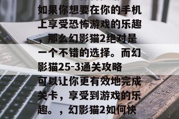 幻影猫2是一款非常受欢迎的恐怖冒险游戏。如果你想要在你的手机上享受恐怖游戏的乐趣,那么幻影猫2绝对是一个不错的选择。而幻影猫25-3通关攻略可以让你更有效地完成关卡,享受到游戏的乐趣。,幻影猫2如何快速通关,5步攻略助你通关难关! 幻影猫2是一款非常受欢迎的恐怖冒险游戏。如果你想要在你的手机上享受恐怖游戏的乐趣,那么幻影猫2绝对是一个不错的选择。而幻影猫25-3通关攻略可以让你更有效地完成关卡,享受到游戏的乐趣。,幻影猫2如何快速通关,5步攻略助你通关难关!