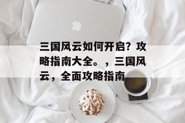 三国风云如何开启?攻略指南大全。,三国风云,全面攻略指南 三国风云如何开启?攻略指南大全。,三国风云,全面攻略指南