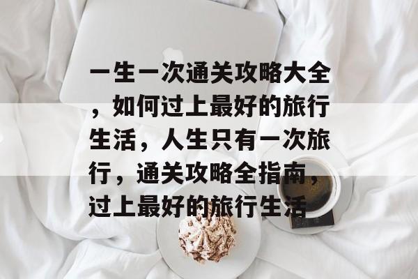 一生一次通关攻略大全,如何过上最好的旅行生活,人生只有一次旅行,通关攻略全指南,过上最好的旅行生活 一生一次通关攻略大全,如何过上最好的旅行生活,人生只有一次旅行,通关攻略全指南,过上最好的旅行生活