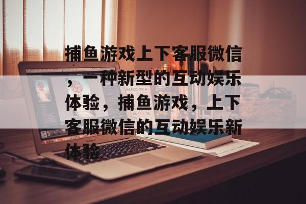 捕鱼游戏上下客服微信,一种新型的互动娱乐体验,捕鱼游戏,上下客服微信的互动娱乐新体验 捕鱼游戏上下客服微信,一种新型的互动娱乐体验,捕鱼游戏,上下客服微信的互动娱乐新体验