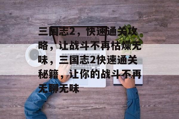 三国志2,快速通关攻略,让战斗不再枯燥无味,三国志2快速通关秘籍,让你的战斗不再无聊无味 三国志2,快速通关攻略,让战斗不再枯燥无味,三国志2快速通关秘籍,让你的战斗不再无聊无味
