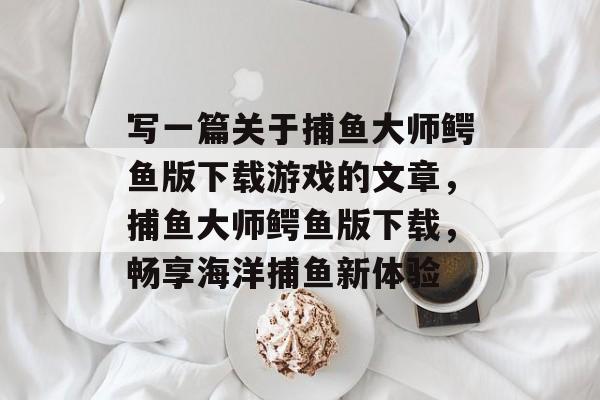 写一篇关于捕鱼大师鳄鱼版下载游戏的文章,捕鱼大师鳄鱼版下载,畅享海洋捕鱼新体验 写一篇关于捕鱼大师鳄鱼版下载游戏的文章,捕鱼大师鳄鱼版下载,畅享海洋捕鱼新体验