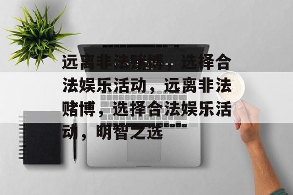 远离非法赌博,选择合法娱乐活动,远离非法赌博,选择合法娱乐活动,明智之选 远离非法赌博,选择合法娱乐活动,远离非法赌博,选择合法娱乐活动,明智之选