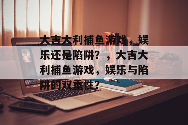 大吉大利捕鱼游戏，娱乐还是陷阱？，大吉大利捕鱼游戏，娱乐与陷阱的双重性？