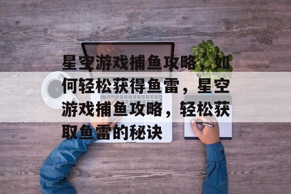 星空游戏捕鱼攻略,如何轻松获得鱼雷,星空游戏捕鱼攻略,轻松获取鱼雷的秘诀 星空游戏捕鱼攻略,如何轻松获得鱼雷,星空游戏捕鱼攻略,轻松获取鱼雷的秘诀