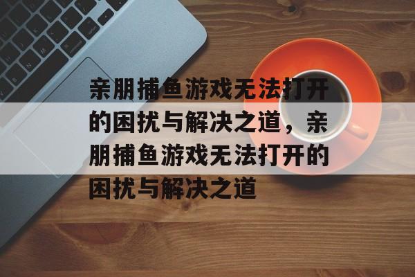 亲朋捕鱼游戏无法打开的困扰与解决之道,亲朋捕鱼游戏无法打开的困扰与解决之道 亲朋捕鱼游戏无法打开的困扰与解决之道,亲朋捕鱼游戏无法打开的困扰与解决之道