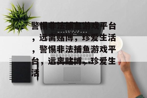 警惕非法捕鱼游戏平台,远离赌博,珍爱生活,警惕非法捕鱼游戏平台,远离赌博,珍爱生活 警惕非法捕鱼游戏平台,远离赌博,珍爱生活,警惕非法捕鱼游戏平台,远离赌博,珍爱生活