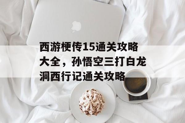 西游梗传15通关攻略大全，孙悟空三打白龙洞西行记通关攻略