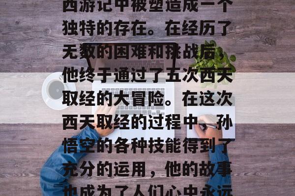 孙悟空是一个充满想象力和创造力的角色,在西游记中被塑造成一个独特的存在。在经历了无数的困难和挑战后,他终于通过了五次西天取经的大冒险。在这次西天取经的过程中,孙悟空的各种技能得到了充分的运用,他的故事也成为了人们心中永远的经典。,孙悟空,西天取经中的传奇英雄 孙悟空是一个充满想象力和创造力的角色,在西游记中被塑造成一个独特的存在。在经历了无数的困难和挑战后,他终于通过了五次西天取经的大冒险。在这次西天取经的过程中,孙悟空的各种技能得到了充分的运用,他的故事也成为了人们心中永远的经典。,孙悟空,西天取经中的传奇英雄