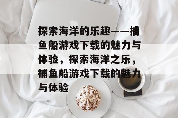 探索海洋的乐趣——捕鱼船游戏下载的魅力与体验,探索海洋之乐,捕鱼船游戏下载的魅力与体验 探索海洋的乐趣——捕鱼船游戏下载的魅力与体验,探索海洋之乐,捕鱼船游戏下载的魅力与体验