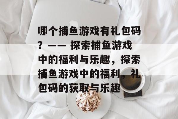 哪个捕鱼游戏有礼包码？—— 探索捕鱼游戏中的福利与乐趣，探索捕鱼游戏中的福利，礼包码的获取与乐趣