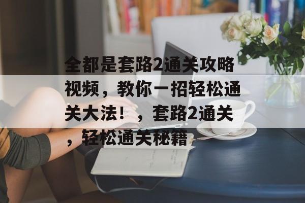 全都是套路2通关攻略视频,教你一招轻松通关大法!,套路2通关,轻松通关秘籍 全都是套路2通关攻略视频,教你一招轻松通关大法!,套路2通关,轻松通关秘籍