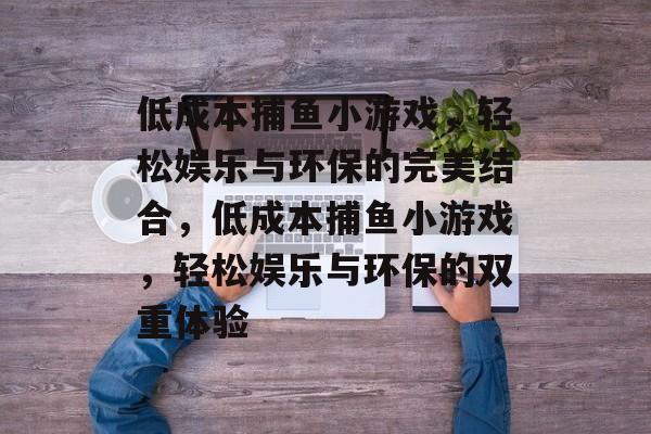 低成本捕鱼小游戏,轻松娱乐与环保的完美结合,低成本捕鱼小游戏,轻松娱乐与环保的双重体验 低成本捕鱼小游戏,轻松娱乐与环保的完美结合,低成本捕鱼小游戏,轻松娱乐与环保的双重体验