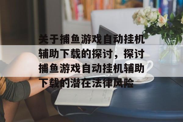 关于捕鱼游戏自动挂机辅助下载的探讨,探讨捕鱼游戏自动挂机辅助下载的潜在法律风险 关于捕鱼游戏自动挂机辅助下载的探讨,探讨捕鱼游戏自动挂机辅助下载的潜在法律风险