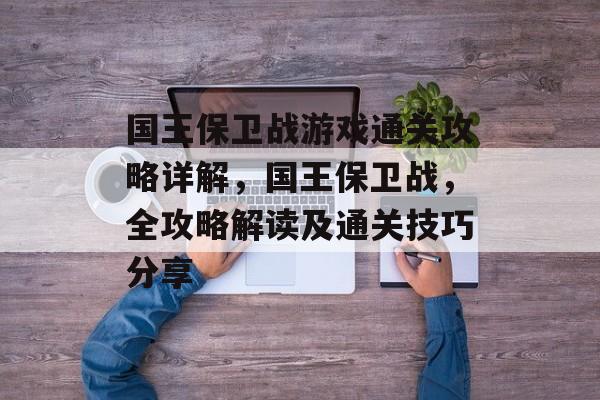 国王保卫战游戏通关攻略详解,国王保卫战,全攻略解读及通关技巧分享 国王保卫战游戏通关攻略详解,国王保卫战,全攻略解读及通关技巧分享