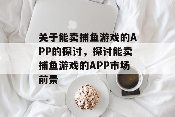 关于能卖捕鱼游戏的APP的探讨,探讨能卖捕鱼游戏的APP市场前景 关于能卖捕鱼游戏的APP的探讨,探讨能卖捕鱼游戏的APP市场前景