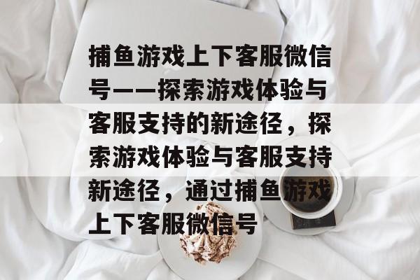 捕鱼游戏上下客服微信号——探索游戏体验与客服支持的新途径，探索游戏体验与客服支持新途径，通过捕鱼游戏上下客服微信号