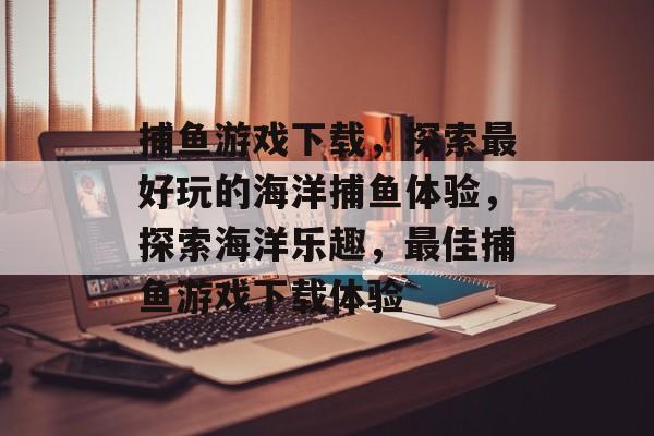 捕鱼游戏下载,探索最好玩的海洋捕鱼体验,探索海洋乐趣,最佳捕鱼游戏下载体验 捕鱼游戏下载,探索最好玩的海洋捕鱼体验,探索海洋乐趣,最佳捕鱼游戏下载体验