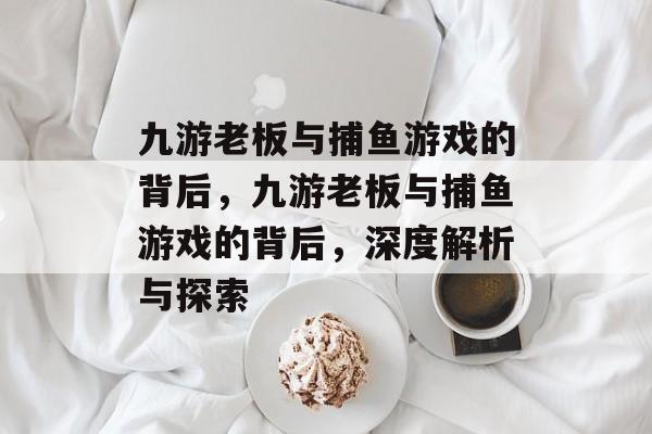 九游老板与捕鱼游戏的背后,九游老板与捕鱼游戏的背后,深度解析与探索 九游老板与捕鱼游戏的背后,九游老板与捕鱼游戏的背后,深度解析与探索