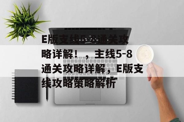 E版支线5-8通关攻略详解!,主线5-8通关攻略详解,E版支线攻略策略解析 E版支线5-8通关攻略详解!,主线5-8通关攻略详解,E版支线攻略策略解析