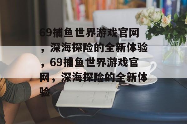 69捕鱼世界游戏官网,深海探险的全新体验,69捕鱼世界游戏官网,深海探险的全新体验 69捕鱼世界游戏官网,深海探险的全新体验,69捕鱼世界游戏官网,深海探险的全新体验