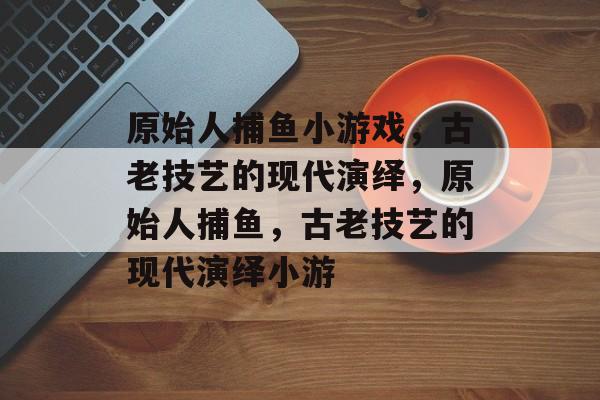 原始人捕鱼小游戏,古老技艺的现代演绎,原始人捕鱼,古老技艺的现代演绎小游 原始人捕鱼小游戏,古老技艺的现代演绎,原始人捕鱼,古老技艺的现代演绎小游