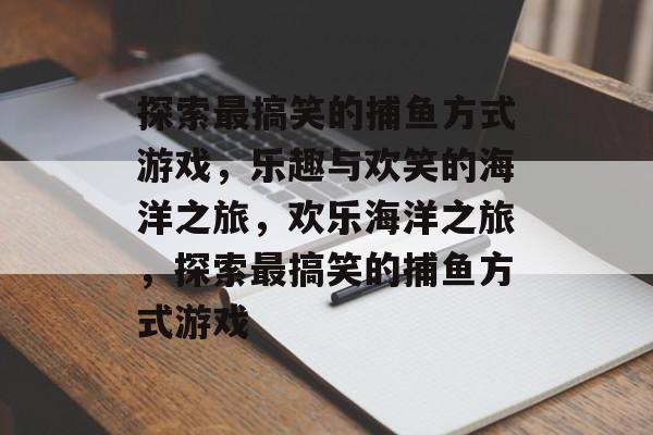 探索最搞笑的捕鱼方式游戏,乐趣与欢笑的海洋之旅,欢乐海洋之旅,探索最搞笑的捕鱼方式游戏 探索最搞笑的捕鱼方式游戏,乐趣与欢笑的海洋之旅,欢乐海洋之旅,探索最搞笑的捕鱼方式游戏