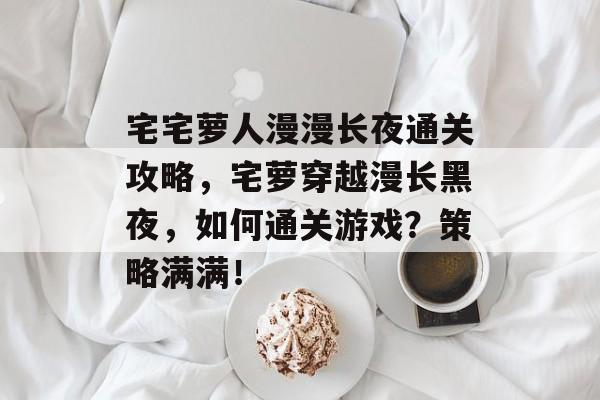 宅宅萝人漫漫长夜通关攻略,宅萝穿越漫长黑夜,如何通关游戏?策略满满! 宅宅萝人漫漫长夜通关攻略,宅萝穿越漫长黑夜,如何通关游戏?策略满满!