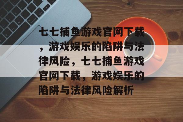 七七捕鱼游戏官网下载,游戏娱乐的陷阱与法律风险,七七捕鱼游戏官网下载,游戏娱乐的陷阱与法律风险解析 七七捕鱼游戏官网下载,游戏娱乐的陷阱与法律风险,七七捕鱼游戏官网下载,游戏娱乐的陷阱与法律风险解析