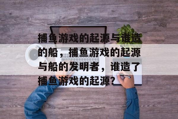 捕鱼游戏的起源与谁造的船,捕鱼游戏的起源与船的发明者,谁造了捕鱼游戏的起源? 捕鱼游戏的起源与谁造的船,捕鱼游戏的起源与船的发明者,谁造了捕鱼游戏的起源?