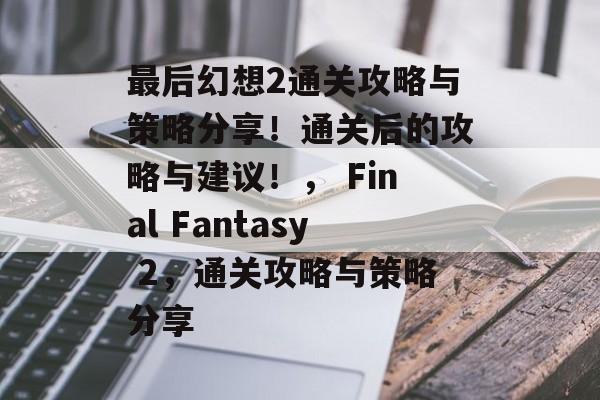 最后幻想2通关攻略与策略分享!通关后的攻略与建议!, Final Fantasy 2,通关攻略与策略分享 最后幻想2通关攻略与策略分享!通关后的攻略与建议!, Final Fantasy 2,通关攻略与策略分享
