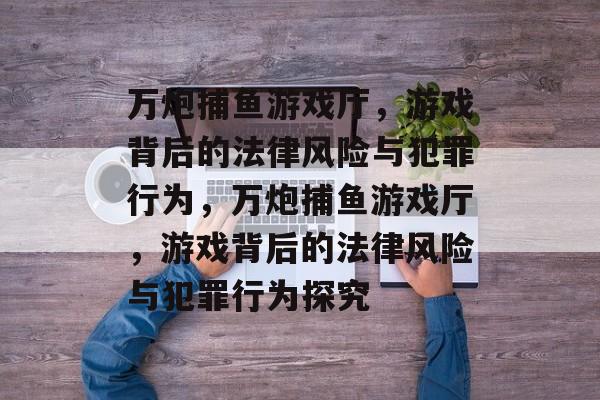 万炮捕鱼游戏厅,游戏背后的法律风险与犯罪行为,万炮捕鱼游戏厅,游戏背后的法律风险与犯罪行为探究 万炮捕鱼游戏厅,游戏背后的法律风险与犯罪行为,万炮捕鱼游戏厅,游戏背后的法律风险与犯罪行为探究
