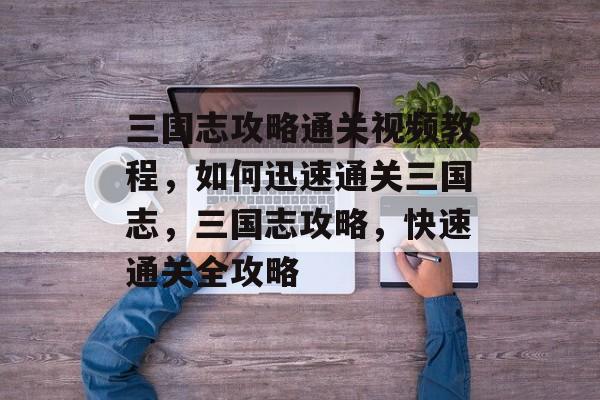 三国志攻略通关视频教程,如何迅速通关三国志,三国志攻略,快速通关全攻略 三国志攻略通关视频教程,如何迅速通关三国志,三国志攻略,快速通关全攻略