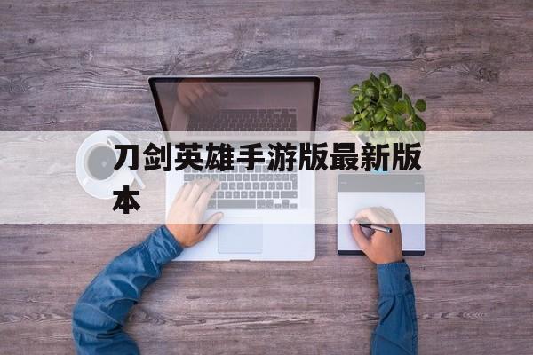 刀剑英雄手游版最新版本 刀剑英雄手游版最新版本