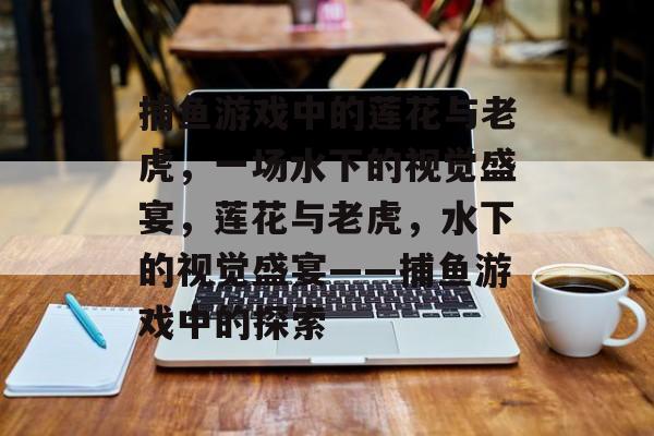 捕鱼游戏中的莲花与老虎,一场水下的视觉盛宴,莲花与老虎,水下的视觉盛宴——捕鱼游戏中的探索 捕鱼游戏中的莲花与老虎,一场水下的视觉盛宴,莲花与老虎,水下的视觉盛宴——捕鱼游戏中的探索