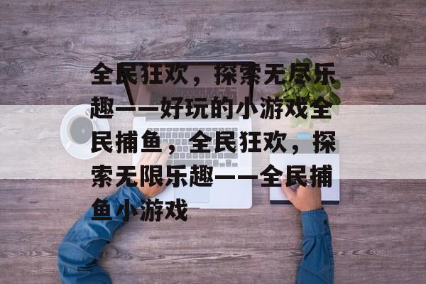 全民狂欢,探索无尽乐趣——好玩的小游戏全民捕鱼,全民狂欢,探索无限乐趣——全民捕鱼小游戏 全民狂欢,探索无尽乐趣——好玩的小游戏全民捕鱼,全民狂欢,探索无限乐趣——全民捕鱼小游戏