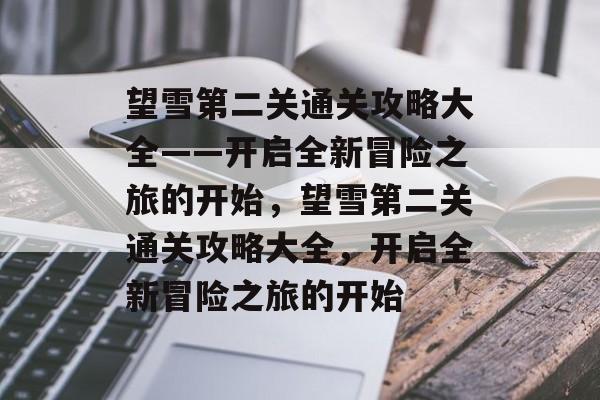 望雪第二关通关攻略大全——开启全新冒险之旅的开始,望雪第二关通关攻略大全,开启全新冒险之旅的开始 望雪第二关通关攻略大全——开启全新冒险之旅的开始,望雪第二关通关攻略大全,开启全新冒险之旅的开始