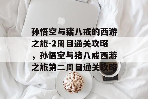 孙悟空与猪八戒的西游之旅-2周目通关攻略,孙悟空与猪八戒西游之旅第二周目通关攻略 孙悟空与猪八戒的西游之旅-2周目通关攻略,孙悟空与猪八戒西游之旅第二周目通关攻略