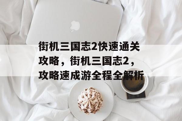 街机三国志2快速通关攻略,街机三国志2,攻略速成游全程全解析 街机三国志2快速通关攻略,街机三国志2,攻略速成游全程全解析
