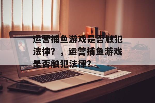 运营捕鱼游戏是否触犯法律?,运营捕鱼游戏是否触犯法律? 运营捕鱼游戏是否触犯法律?,运营捕鱼游戏是否触犯法律?