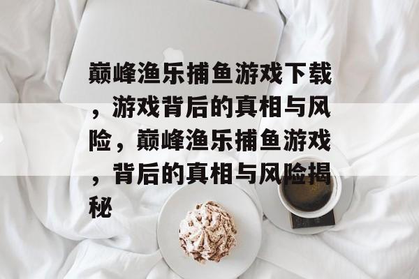 巅峰渔乐捕鱼游戏下载，游戏背后的真相与风险，巅峰渔乐捕鱼游戏，背后的真相与风险揭秘