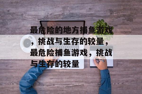 最危险的地方捕鱼游戏,挑战与生存的较量,最危险捕鱼游戏,挑战与生存的较量 最危险的地方捕鱼游戏,挑战与生存的较量,最危险捕鱼游戏,挑战与生存的较量