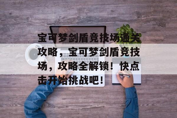 宝可梦剑盾竞技场通关攻略，宝可梦剑盾竞技场，攻略全解锁！快点击开始挑战吧！