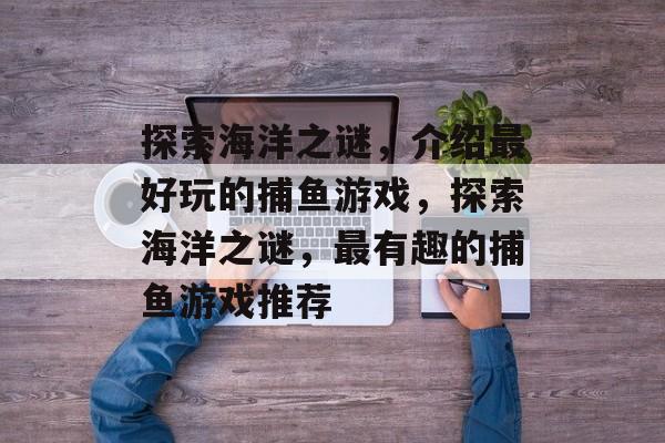 探索海洋之谜,介绍最好玩的捕鱼游戏,探索海洋之谜,最有趣的捕鱼游戏推荐 探索海洋之谜,介绍最好玩的捕鱼游戏,探索海洋之谜,最有趣的捕鱼游戏推荐