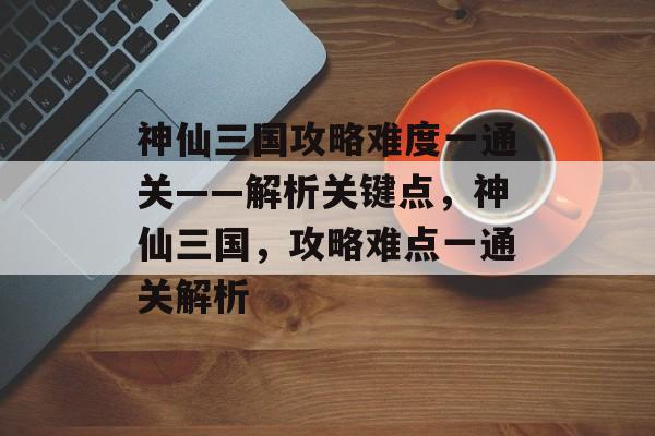 神仙三国攻略难度一通关——解析关键点,神仙三国,攻略难点一通关解析 神仙三国攻略难度一通关——解析关键点,神仙三国,攻略难点一通关解析