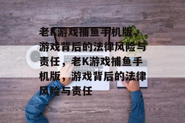 老K游戏捕鱼手机版,游戏背后的法律风险与责任,老K游戏捕鱼手机版,游戏背后的法律风险与责任 老K游戏捕鱼手机版,游戏背后的法律风险与责任,老K游戏捕鱼手机版,游戏背后的法律风险与责任
