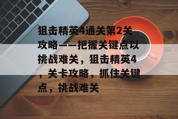狙击精英4通关第2关攻略——把握关键点以挑战难关，狙击精英4，关卡攻略，抓住关键点，挑战难关
