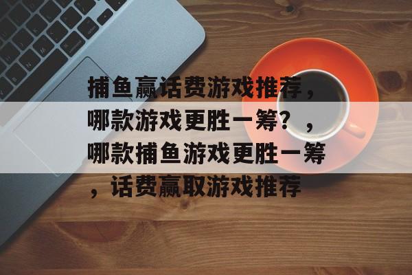 捕鱼赢话费游戏推荐,哪款游戏更胜一筹?,哪款捕鱼游戏更胜一筹,话费赢取游戏推荐 捕鱼赢话费游戏推荐,哪款游戏更胜一筹?,哪款捕鱼游戏更胜一筹,话费赢取游戏推荐